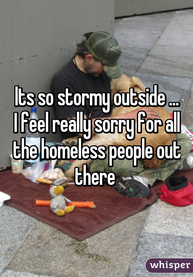 Its so stormy outside ... I feel really sorry for all the homeless people out there 