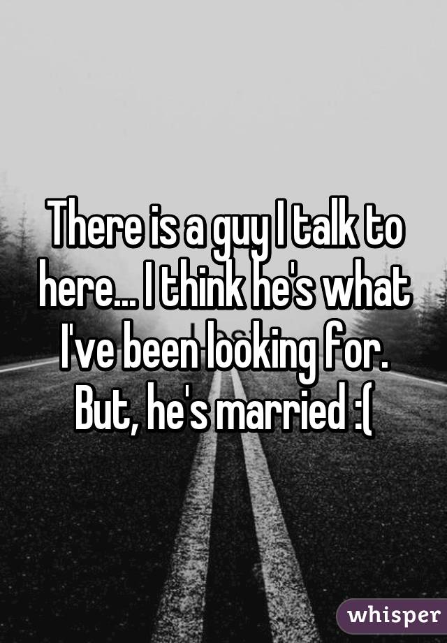 There is a guy I talk to here... I think he's what I've been looking for. But, he's married :(