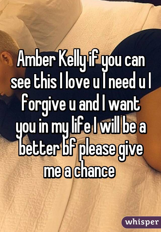 Amber Kelly if you can see this I love u I need u I forgive u and I want you in my life I will be a better bf please give me a chance 