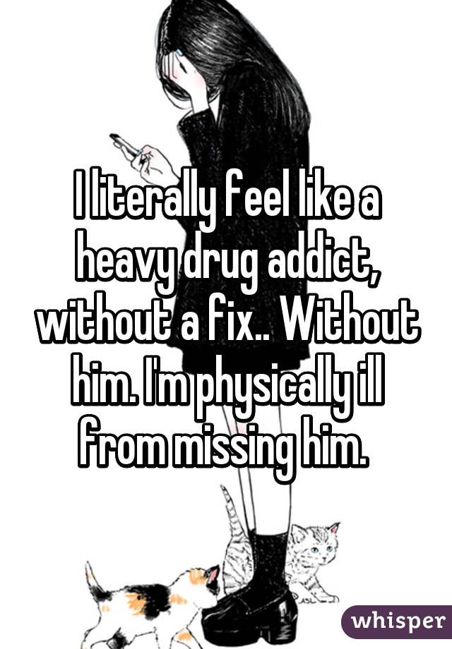 I literally feel like a heavy drug addict, without a fix.. Without him. I'm physically ill from missing him. 