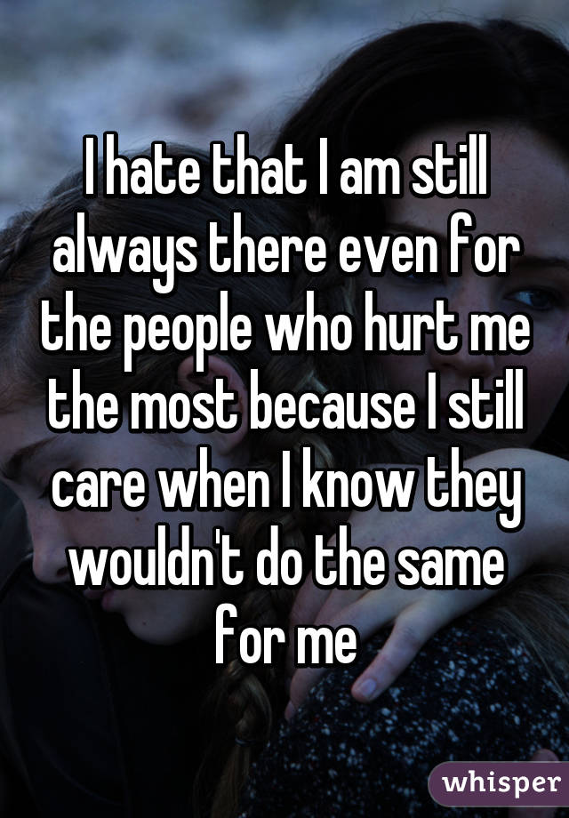 I hate that I am still always there even for the people who hurt me the most because I still care when I know they wouldn't do the same for me