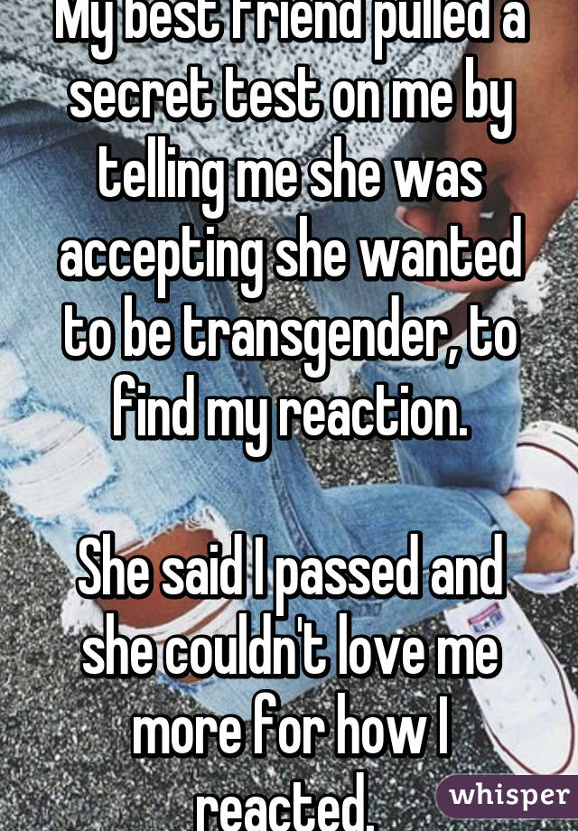 My best friend pulled a secret test on me by telling me she was accepting she wanted to be transgender, to find my reaction.

She said I passed and she couldn't love me more for how I reacted. 