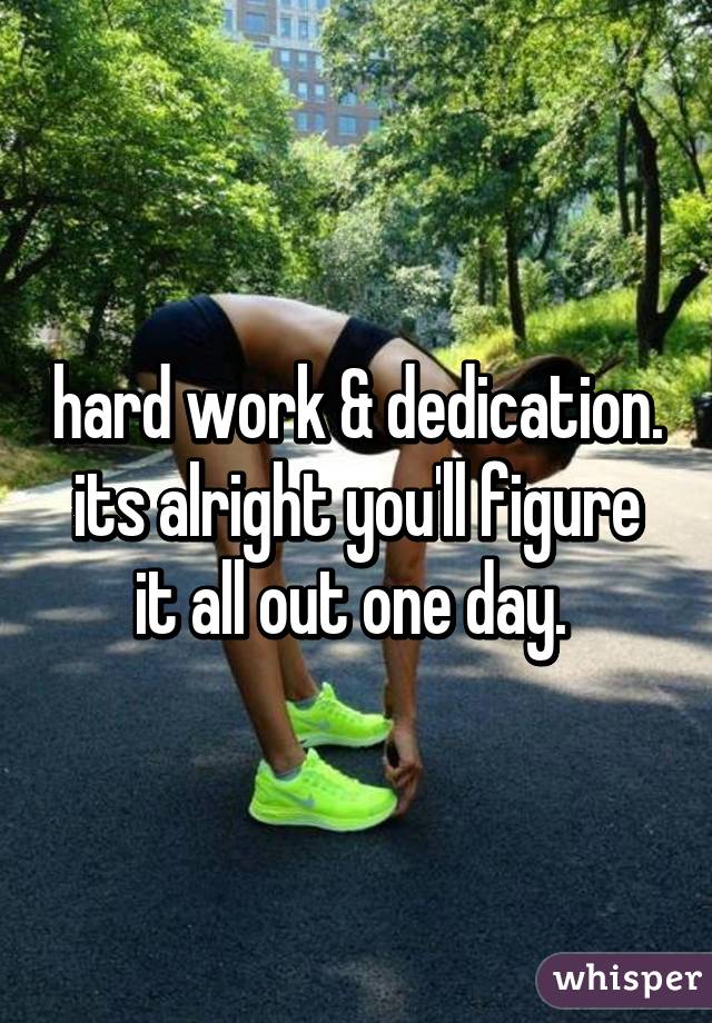 hard work & dedication. its alright you'll figure it all out one day. 