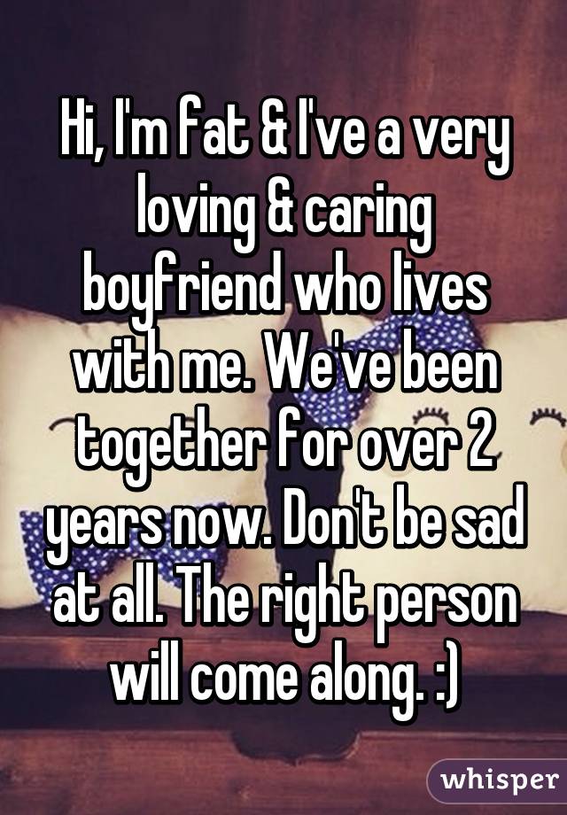 Hi, I'm fat & I've a very loving & caring boyfriend who lives with me. We've been together for over 2 years now. Don't be sad at all. The right person will come along. :)