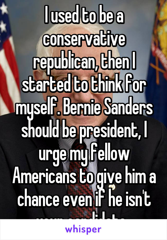 I used to be a conservative republican, then I started to think for myself. Bernie Sanders should be president, I urge my fellow Americans to give him a chance even if he isn't your candidate. 