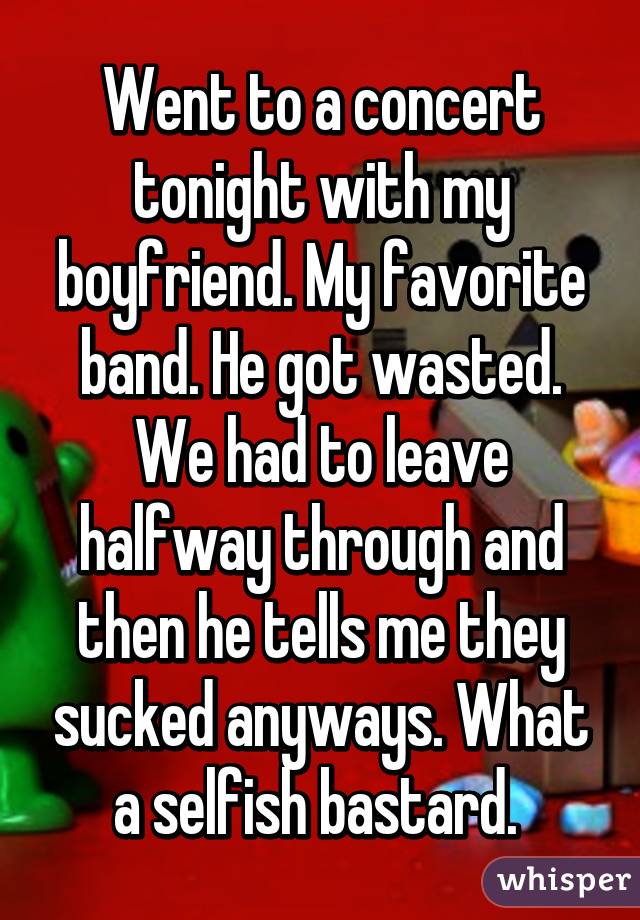 Went to a concert tonight with my boyfriend. My favorite band. He got wasted. We had to leave halfway through and then he tells me they sucked anyways. What a selfish bastard. 