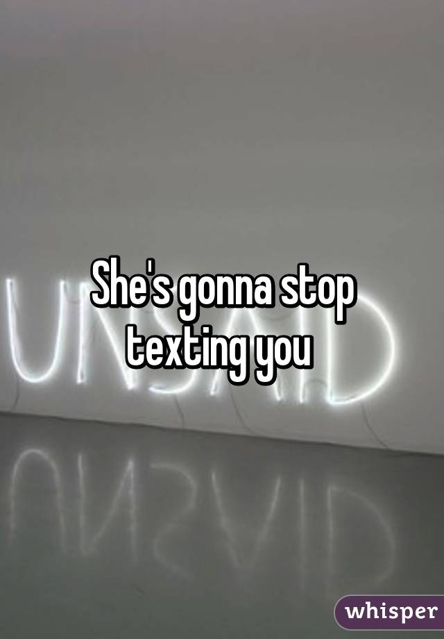 She's gonna stop texting you 