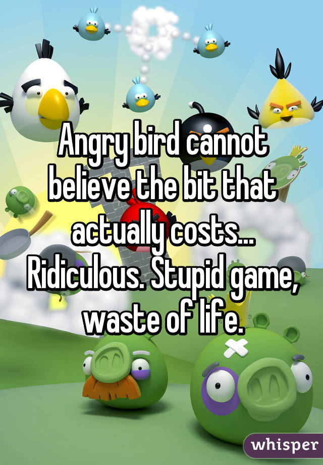 Angry bird cannot believe the bit that actually costs... Ridiculous. Stupid game, waste of life.