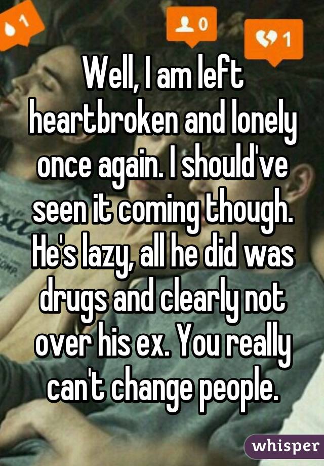 Well, I am left heartbroken and lonely once again. I should've seen it coming though. He's lazy, all he did was drugs and clearly not over his ex. You really can't change people.