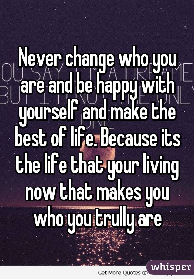 Never change who you are and be happy with yourself and make the best of life. Because its the life that your living now that makes you who you trully are