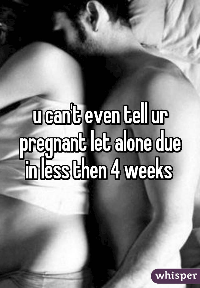 u can't even tell ur pregnant let alone due in less then 4 weeks 