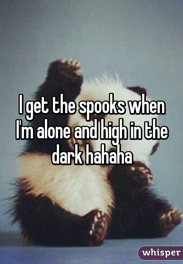 I get the spooks when I'm alone and high in the dark hahaha