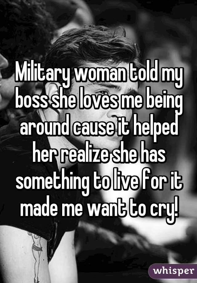 Military woman told my boss she loves me being around cause it helped her realize she has something to live for it made me want to cry!