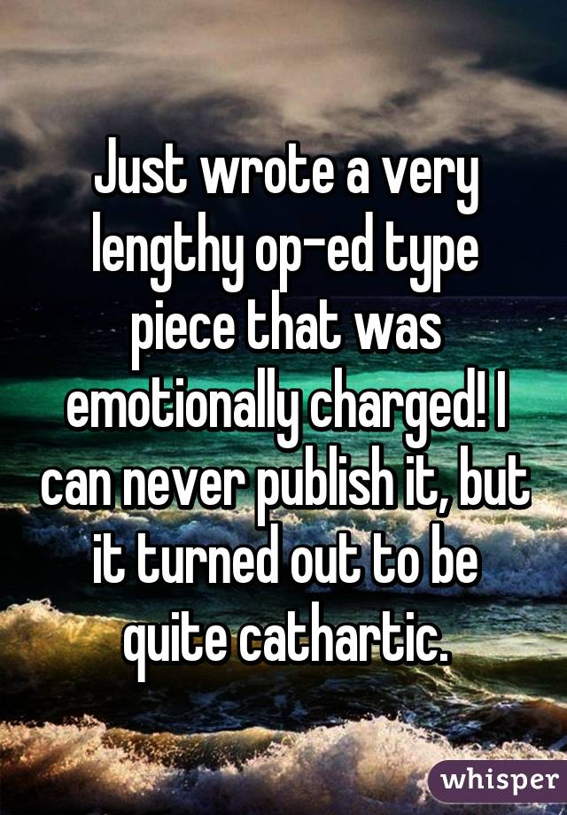 Just wrote a very lengthy op-ed type piece that was emotionally charged! I can never publish it, but it turned out to be quite cathartic.