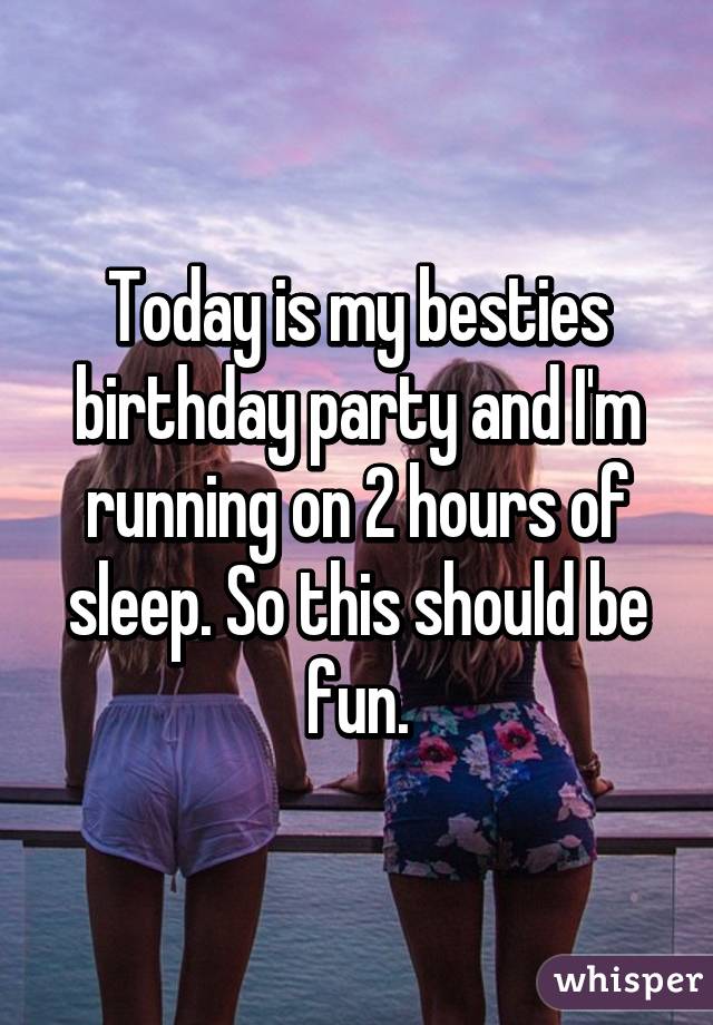 Today is my besties birthday party and I'm running on 2 hours of sleep. So this should be fun.