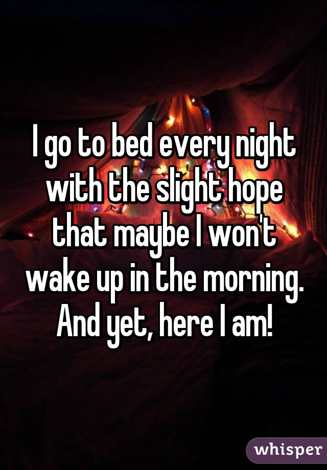 I go to bed every night with the slight hope that maybe I won't wake up in the morning. And yet, here I am!