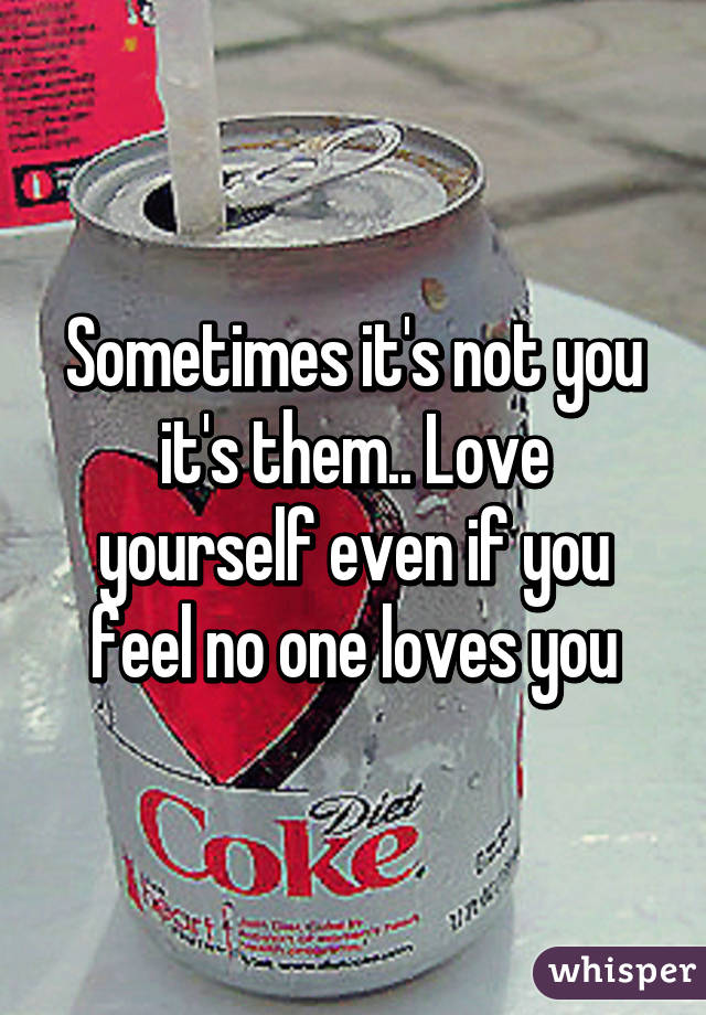 Sometimes it's not you it's them.. Love yourself even if you feel no one loves you