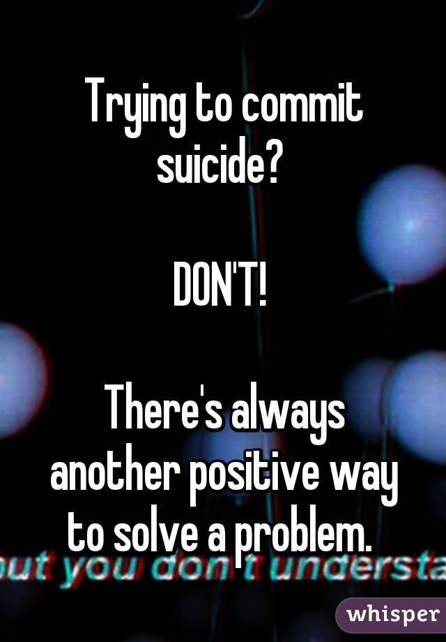 Trying to commit suicide? 

DON'T! 

There's always another positive way to solve a problem. 