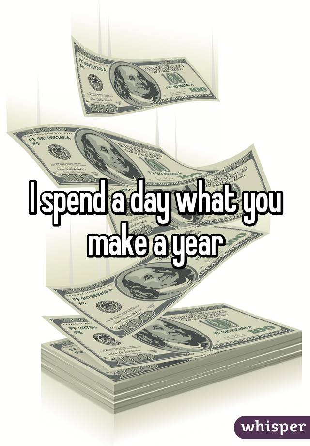 I spend a day what you make a year