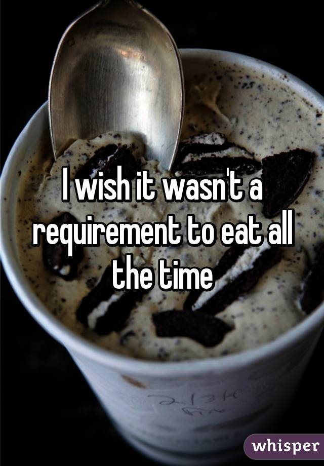 I wish it wasn't a requirement to eat all the time