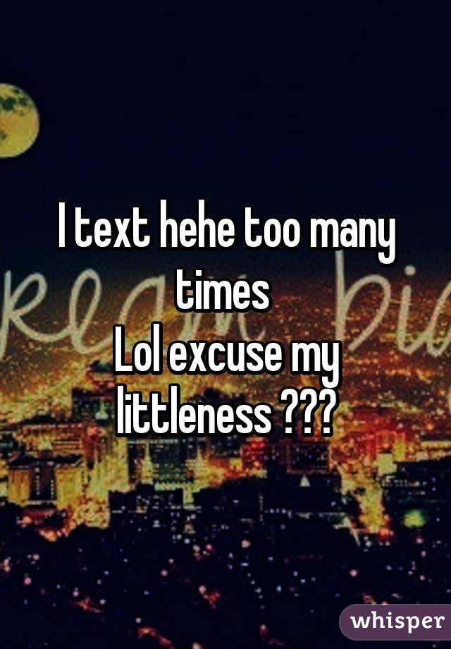 I text hehe too many times 
Lol excuse my littleness 🙈☺️