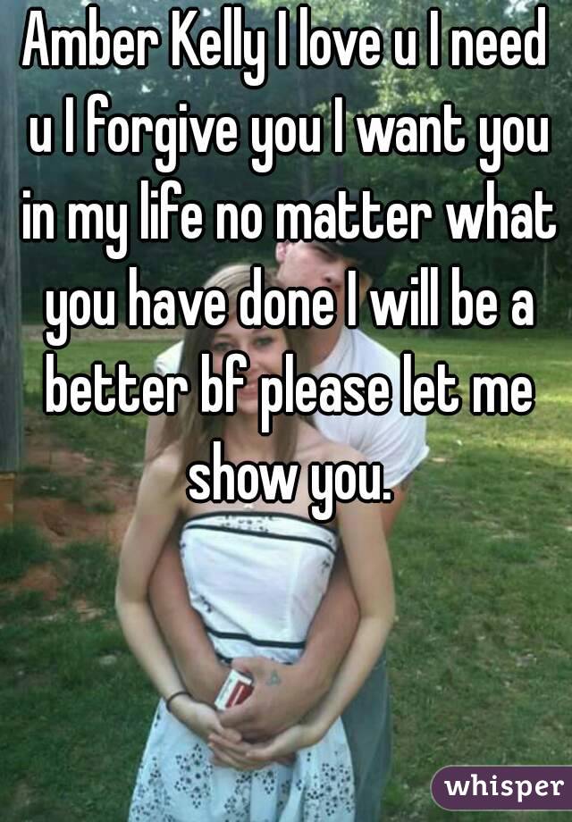 Amber Kelly I love u I need u I forgive you I want you in my life no matter what you have done I will be a better bf please let me show you.