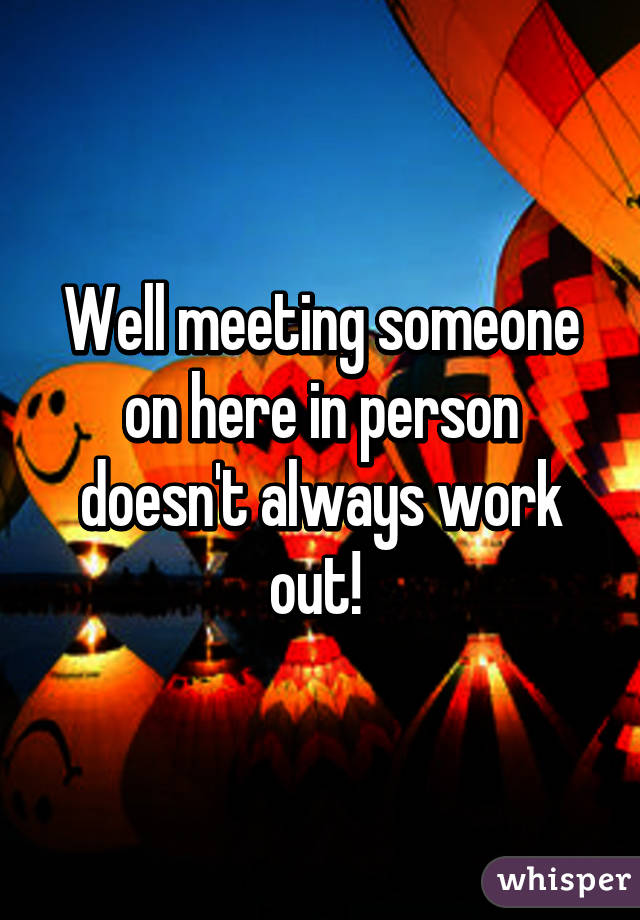 Well meeting someone on here in person doesn't always work out! 