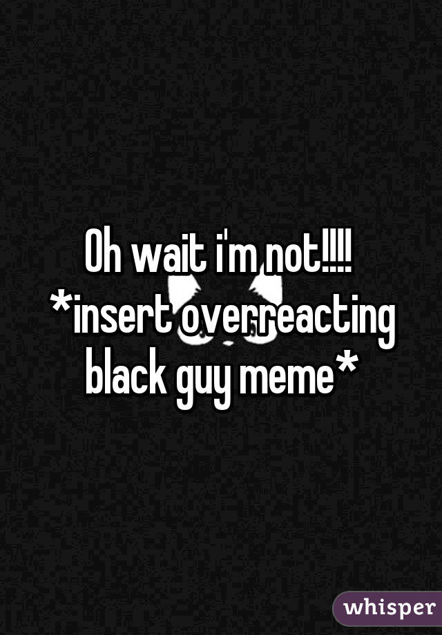 Oh wait i'm not!!!! 
*insert overreacting black guy meme*