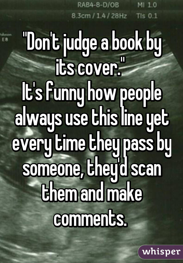 "Don't judge a book by its cover." 
It's funny how people always use this line yet every time they pass by someone, they'd scan them and make comments. 