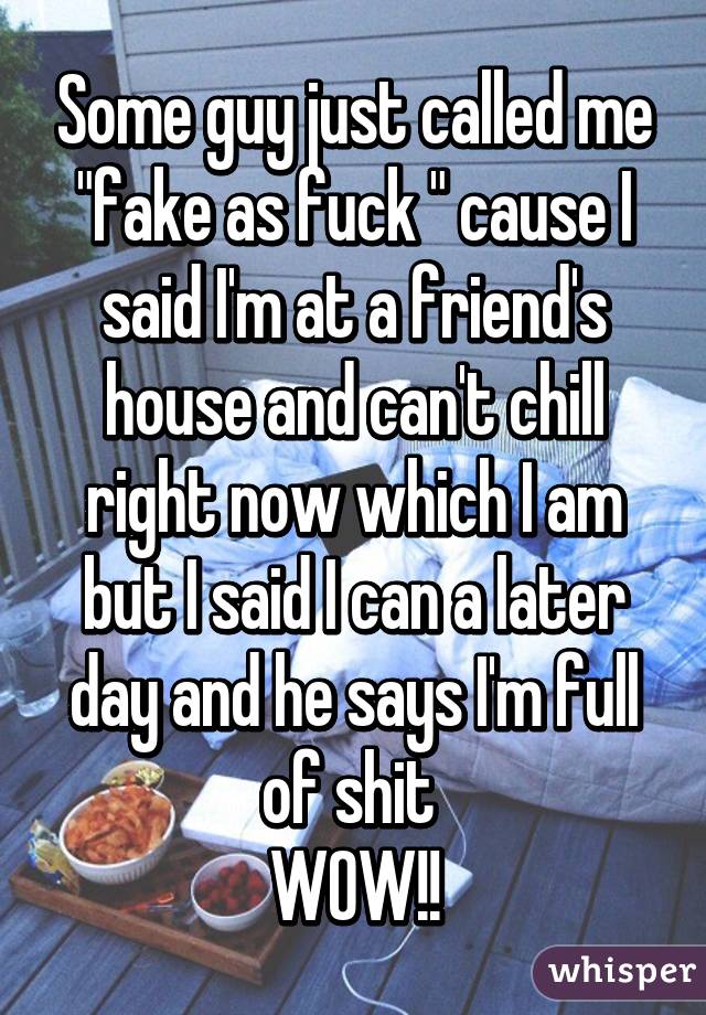 Some guy just called me "fake as fuck " cause I said I'm at a friend's house and can't chill right now which I am but I said I can a later day and he says I'm full of shit 
WOW!!