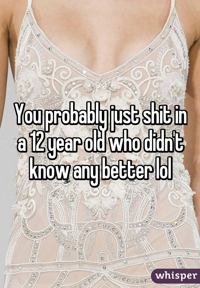 You probably just shit in a 12 year old who didn't know any better lol