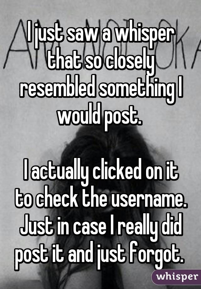 I just saw a whisper that so closely resembled something I would post. 

I actually clicked on it to check the username. Just in case I really did post it and just forgot. 