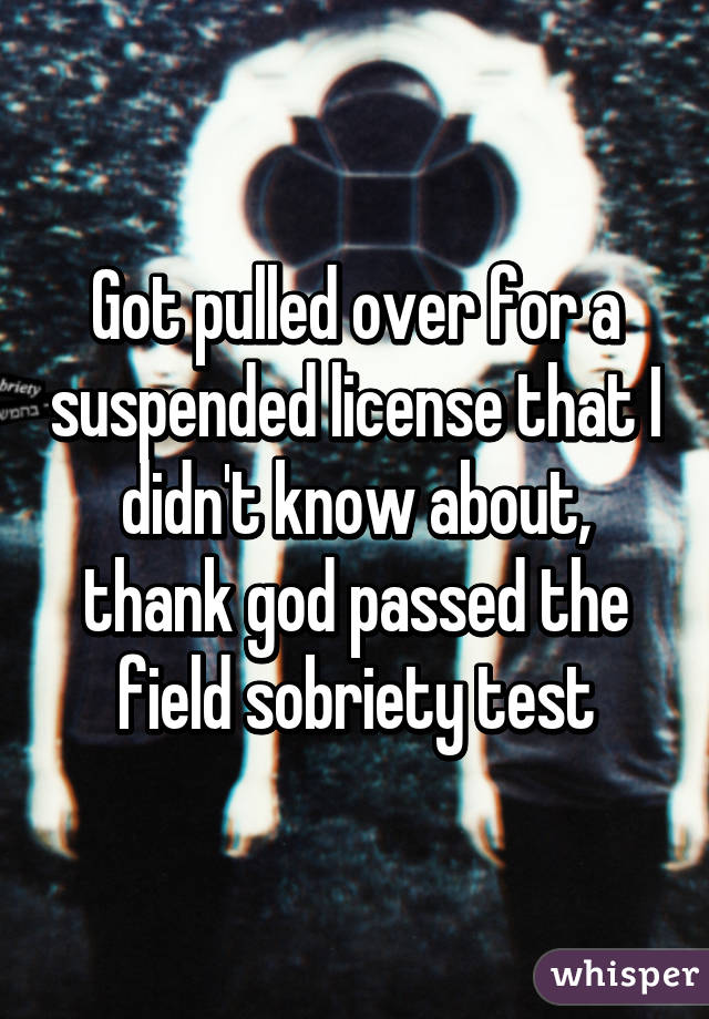 Got pulled over for a suspended license that I didn't know about, thank god passed the field sobriety test