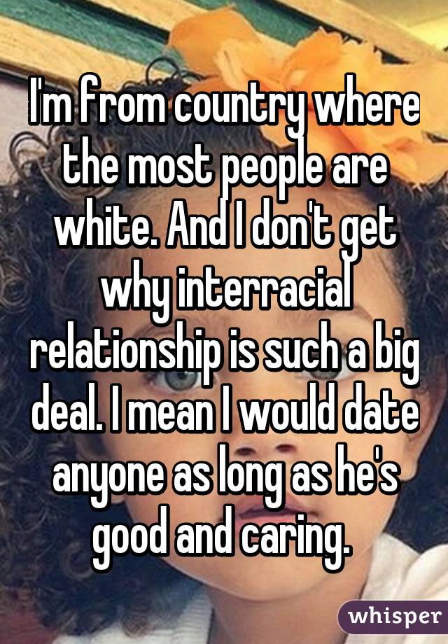 I'm from country where the most people are white. And I don't get why interracial relationship is such a big deal. I mean I would date anyone as long as he's good and caring. 