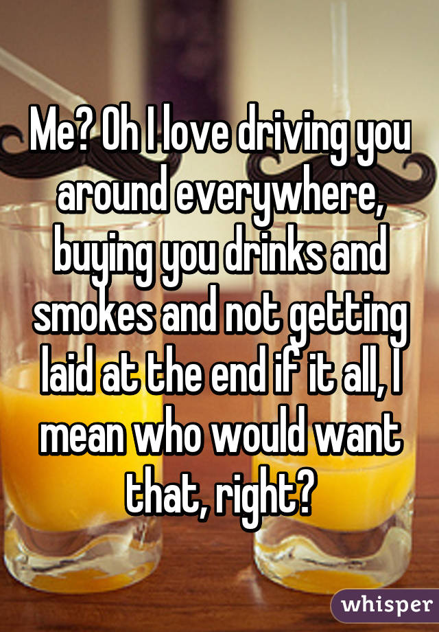 Me? Oh I love driving you around everywhere, buying you drinks and smokes and not getting laid at the end if it all, I mean who would want that, right?