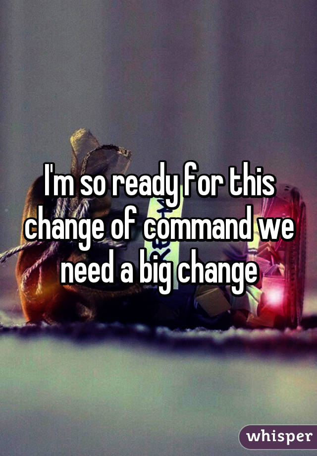 I'm so ready for this change of command we need a big change