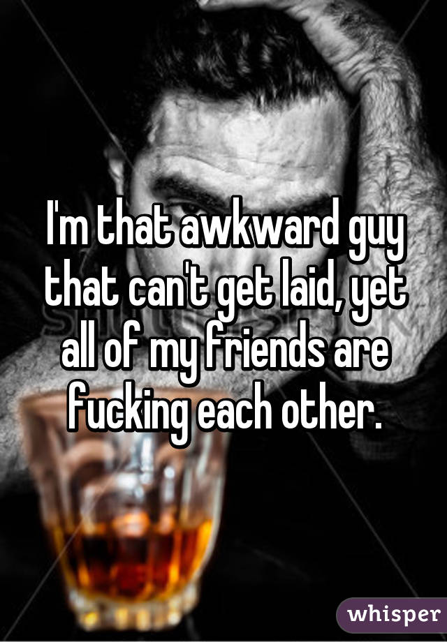 I'm that awkward guy that can't get laid, yet all of my friends are fucking each other.