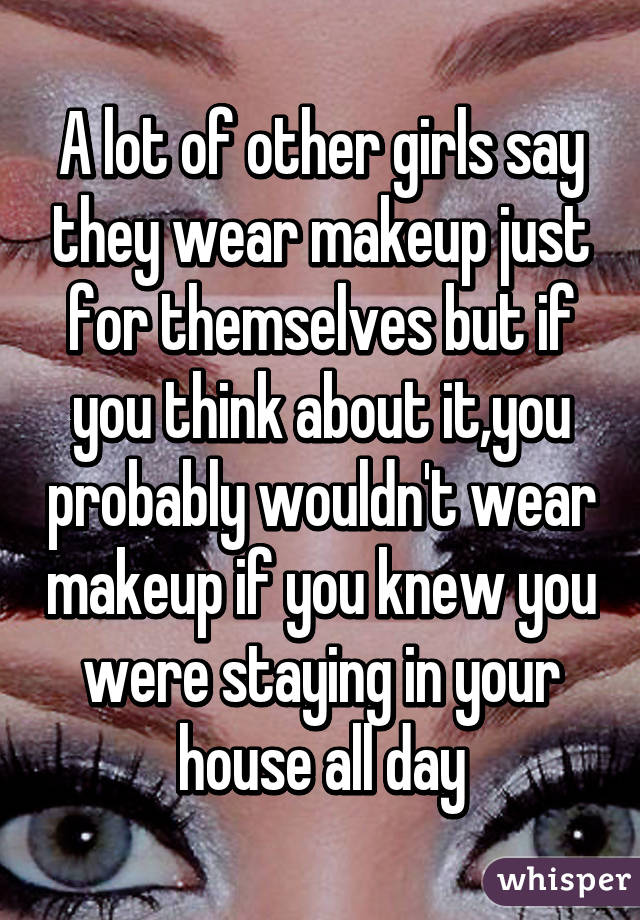 A lot of other girls say they wear makeup just for themselves but if you think about it,you probably wouldn't wear makeup if you knew you were staying in your house all day