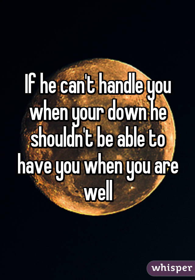 If he can't handle you when your down he shouldn't be able to have you when you are well