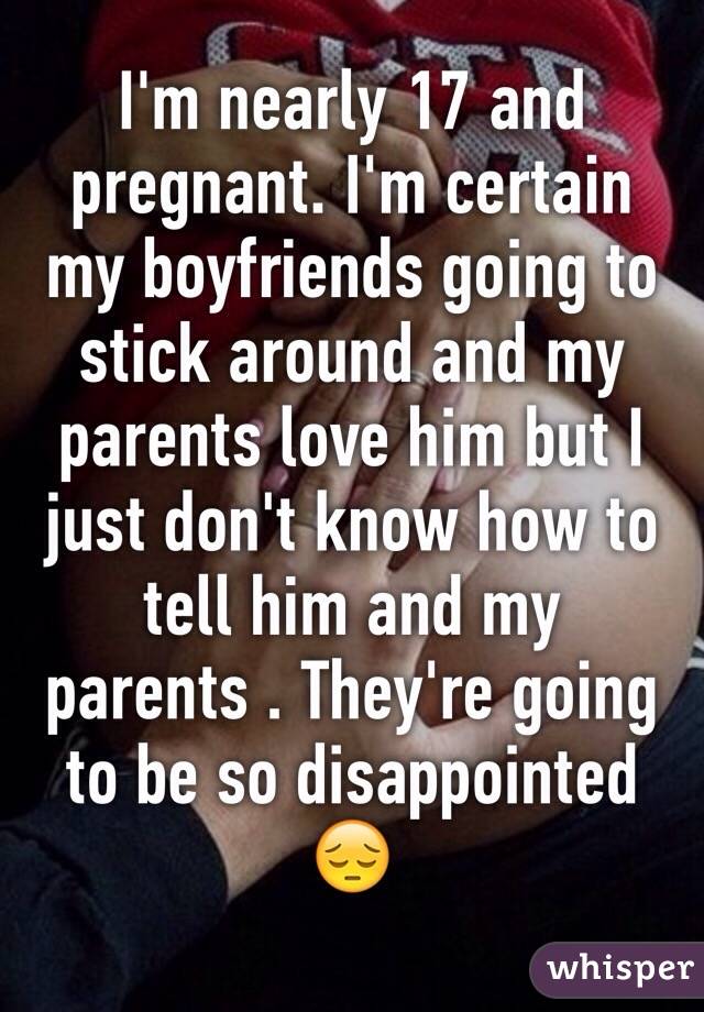 I'm nearly 17 and pregnant. I'm certain my boyfriends going to stick around and my parents love him but I just don't know how to tell him and my parents . They're going to be so disappointed 😔