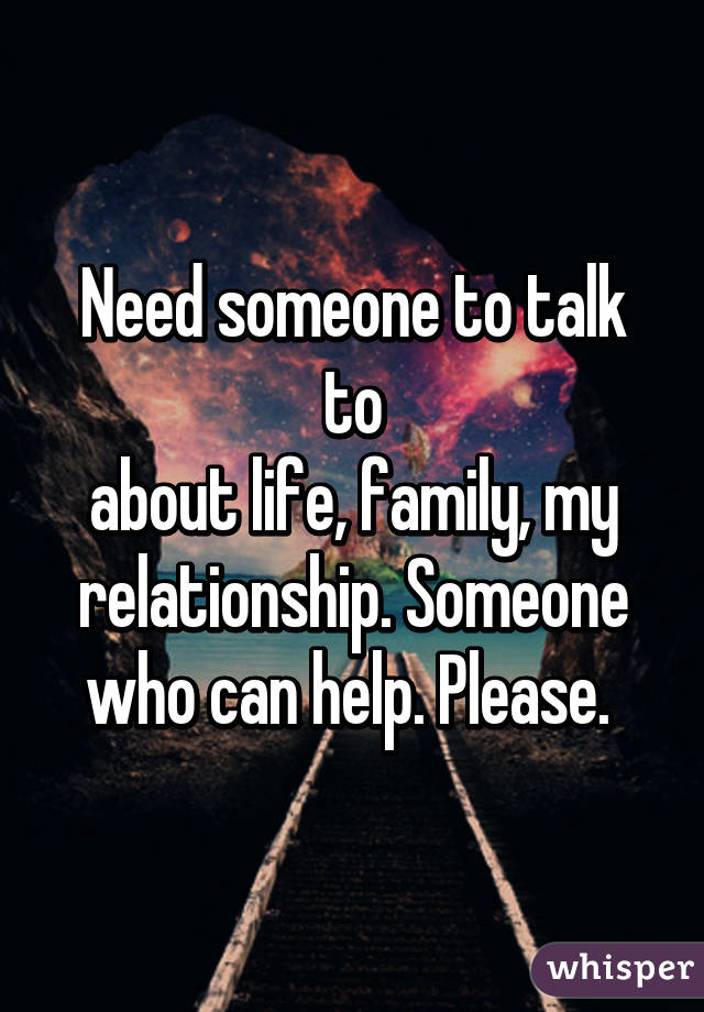 Need someone to talk to
about life, family, my relationship. Someone who can help. Please. 