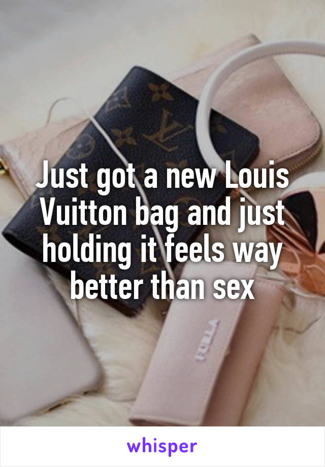 Just got a new Louis Vuitton bag and just holding it feels way better than sex