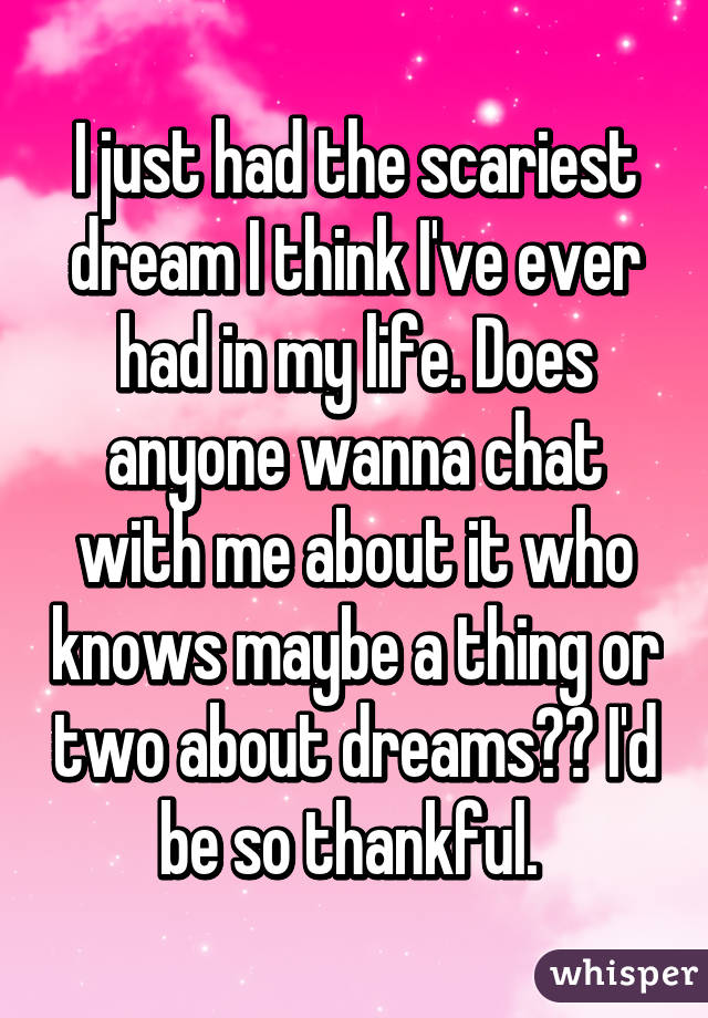 I just had the scariest dream I think I've ever had in my life. Does anyone wanna chat with me about it who knows maybe a thing or two about dreams?? I'd be so thankful. 