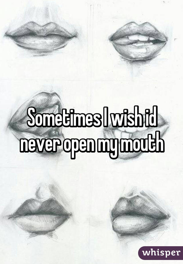 Sometimes I wish id never open my mouth