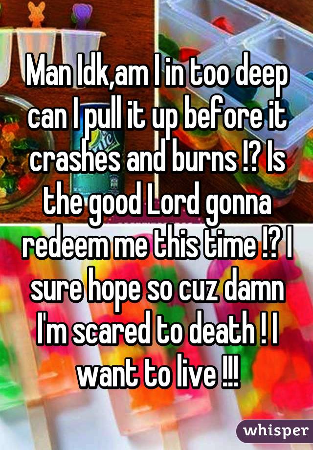 Man Idk,am I in too deep can I pull it up before it crashes and burns !? Is the good Lord gonna redeem me this time !? I sure hope so cuz damn I'm scared to death ! I want to live !!!