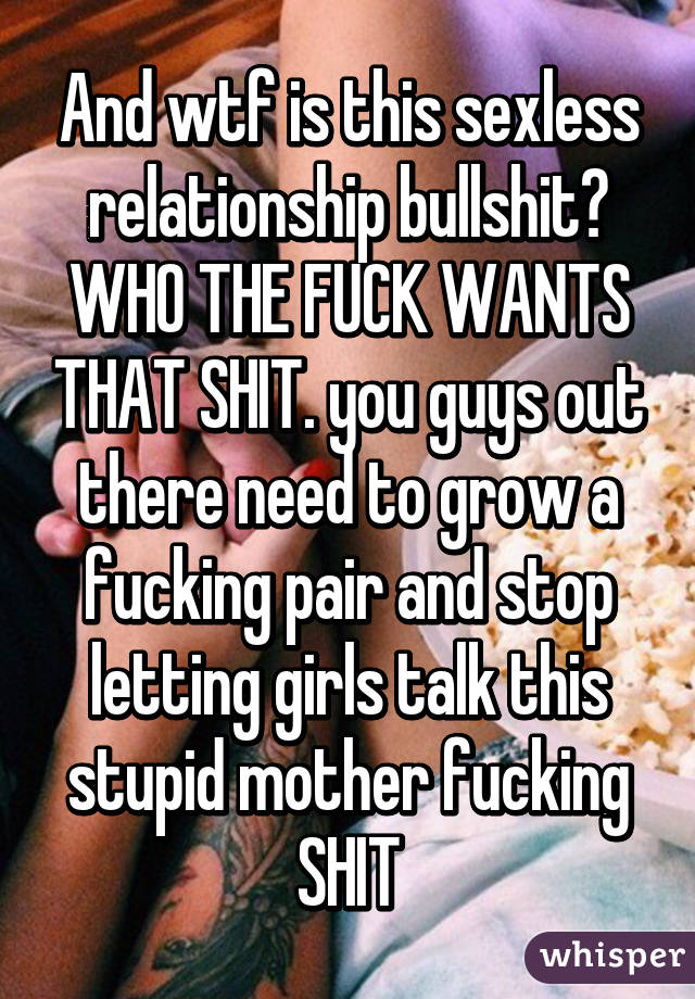 And wtf is this sexless relationship bullshit? WHO THE FUCK WANTS THAT SHIT. you guys out there need to grow a fucking pair and stop letting girls talk this stupid mother fucking SHIT