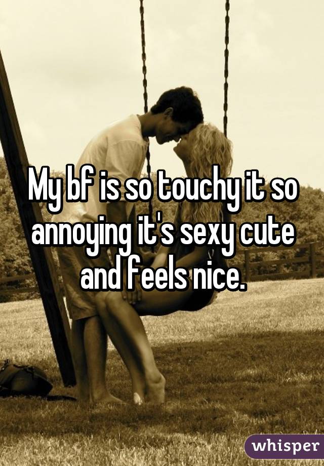 My bf is so touchy it so annoying it's sexy cute and feels nice.