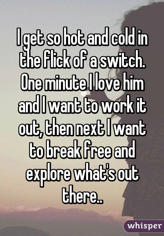 I get so hot and cold in the flick of a switch. One minute I love him and I want to work it out, then next I want to break free and explore what's out there..