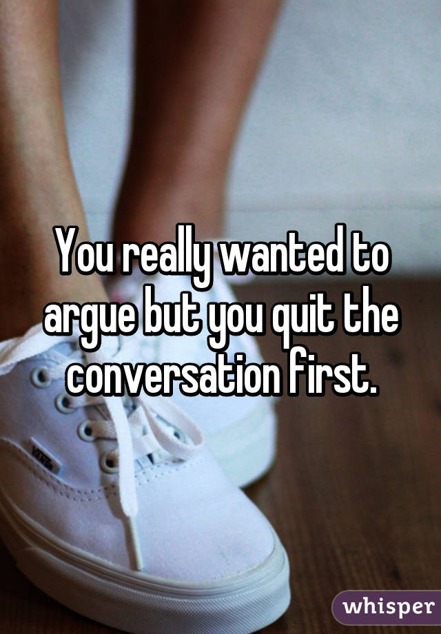 You really wanted to argue but you quit the conversation first.