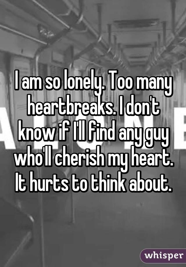 I am so lonely. Too many heartbreaks. I don't know if I'll find any guy who'll cherish my heart. It hurts to think about.